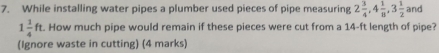 While installing water pipes a plumber used pieces of pipe measuring 2 3/4 , 4 1/8 , 3 1/2  and
1 1/4 ft. How much pipe would remain if these pieces were cut from a 14-ft length of pipe? 
(Ignore waste in cutting) (4 marks)