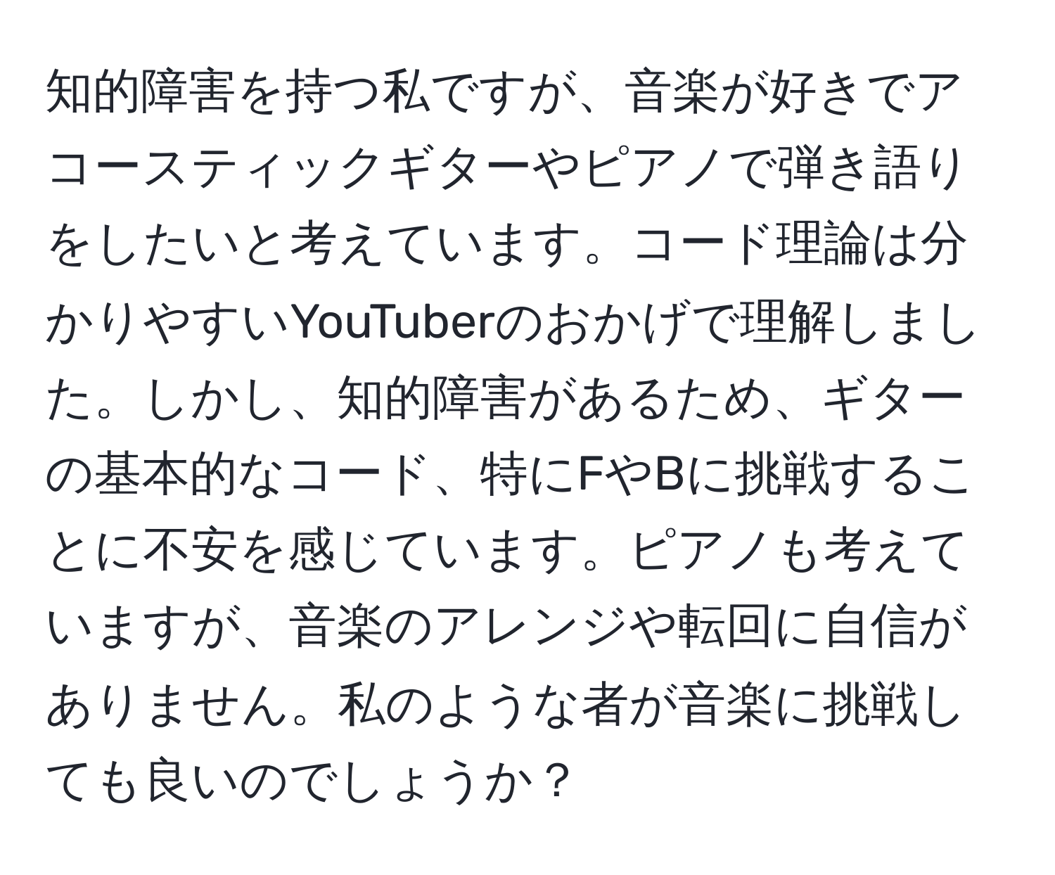 知的障害を持つ私ですが、音楽が好きでアコースティックギターやピアノで弾き語りをしたいと考えています。コード理論は分かりやすいYouTuberのおかげで理解しました。しかし、知的障害があるため、ギターの基本的なコード、特にFやBに挑戦することに不安を感じています。ピアノも考えていますが、音楽のアレンジや転回に自信がありません。私のような者が音楽に挑戦しても良いのでしょうか？