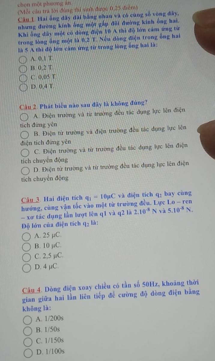 chọn một phương án
(Mỗi câu trả lời đúng thí sinh được 0,25 điểm)
Câu 1 Hai ống dây dài bằng nhau và có cùng số vòng dây,
nhưng đường kính ống một gấp đôi đường kính ống hai.
Khi ống dây một có dòng điện 10 A thì độ lớn cảm ứng từ
trong lòng ổng một là 0.2 T. Nếu đòng điện trong ống hai
là 5 A thì độ lớn cảm ứng tử trong lòng ông hai là:
A. 0.1 T
B. 0,2 T
C. 0,05 T
D. 0.4 T.
Câu 2. Phát biểu nào sau đây là không đúng?
A. Điện trưởng và từ trường đều tác dụng lực lên điện
tích đứng yên
B. Điện từ trường và điện trường đều tác dụng lực lên
điện tích đứng yên
C. Điện trường và từ trường đều tác dụng lực lên điện
tích chuyển động
D. Điện từ trường và từ trường đều tác dụng lực lên điện
tích chuyển động
Câu 3. Hai điện tích q_1=10mu C và điện tích q_2 bay cùng
hướng, cùng vận tốc vào một từ trường đều. Lực Lo - ren
- xơ tác dụng lần lượt lên q1 và q2 là 2.10^(-8)N và 5.10^(-8)N.
Độ lớn của điện tích q_2 là :
A. 25 µC.
B. 10 µC.
C. 2,5 µC.
D. 4 µC.
Câu 4. Dòng điện xoay chiều có tần số 50Hz, khoảng thời
gian giữa hai lần liên tiếp để cường độ dòng điện bằng
không là:
A. 1/200s
B. 1/50s
C. 1/150s
D. 1/100s