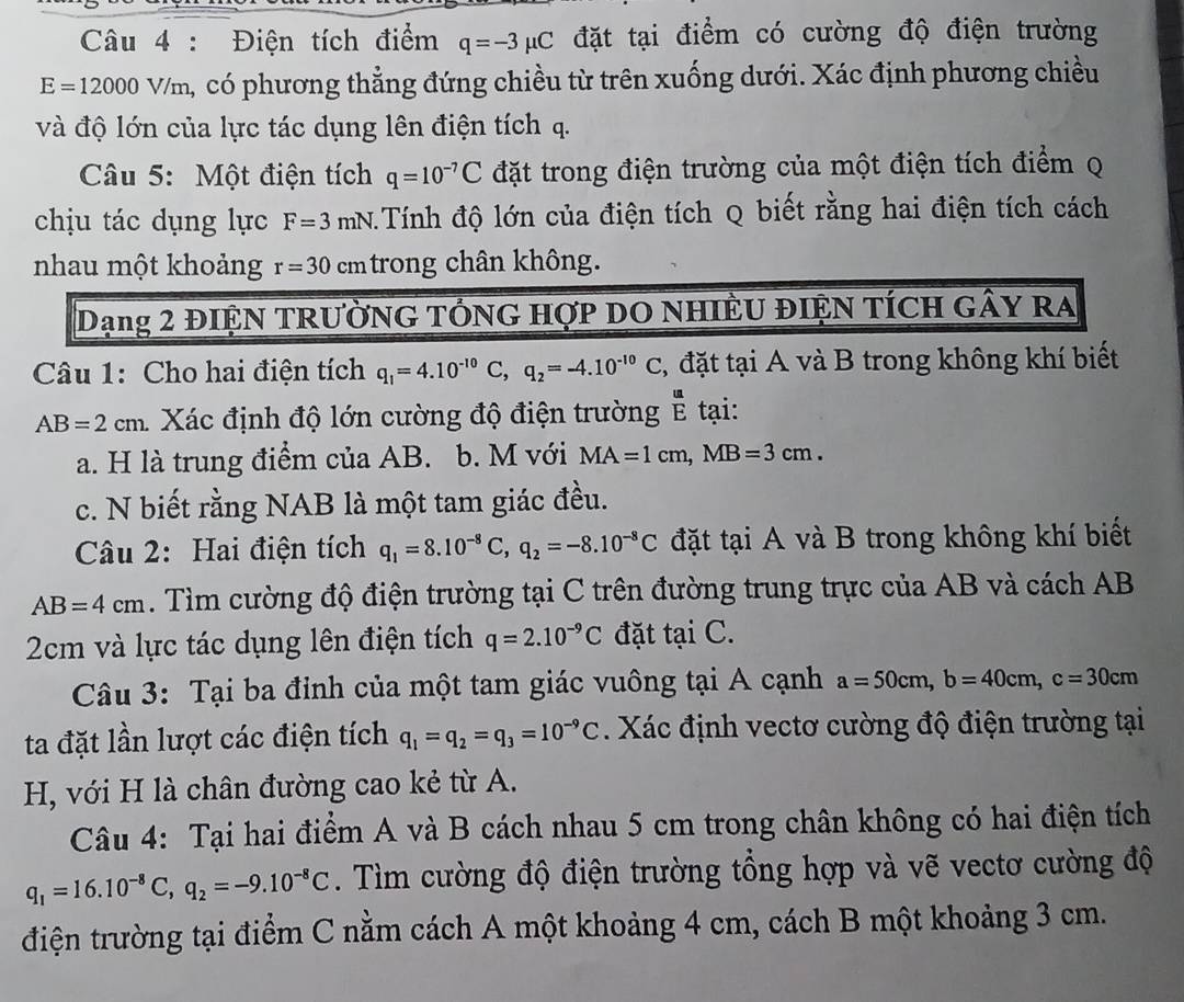 Điện tích điểm q=-3mu C đặt tại điểm có cường độ điện trường
E=1200 00 V/m, có phương thẳng đứng chiều từ trên xuống dưới. Xác định phương chiều
và độ lớn của lực tác dụng lên điện tích q.
Câu 5: Một điện tích q=10^(-7)C đặt trong điện trường của một điện tích điểm q
chịu tác dụng lực F=3mN Tính độ lớn của điện tích Q biết rằng hai điện tích cách
nhau một khoảng r=30 cm trong chân không.
Dạng 2 điệN TRườNG TÓnG hợp DO NHIÊU ĐIệN TÍcH gây ra
Câu 1: Cho hai điện tích q_1=4.10^(-10)C,q_2=-4.10^(-10)C , đặt tại A và B trong không khí biết
AB=2cm 1 Xác định độ lớn cường độ điện trường  u/E  tại:
a. H là trung điểm của AB. b. M với MA=1cm,MB=3cm.
c. N biết rằng NAB là một tam giác đều.
Câu 2: Hai điện tích q_1=8.10^(-8)C,q_2=-8.10^(-8)C đặt tại A và B trong không khí biết
AB=4cm. Tìm cường độ điện trường tại C trên đường trung trực của AB và cách AB
2cm và lực tác dụng lên điện tích q=2.10^(-9)C đặt tại C.
Câu 3: Tại ba đỉnh của một tam giác vuông tại A cạnh a=50cm,b=40cm,c=30cm
ta đặt lần lượt các điện tích q_1=q_2=q_3=10^(-9)C. Xác định vectơ cường độ điện trường tại
H, với H là chân đường cao kẻ từ A.
Câu 4: Tại hai điểm A và B cách nhau 5 cm trong chân không có hai điện tích
q_1=16.10^(-8)C,q_2=-9.10^(-8)C. Tìm cường độ điện trường tổng hợp và vẽ vectơ cường độ
điện trường tại điểm C nằm cách A một khoảng 4 cm, cách B một khoảng 3 cm.