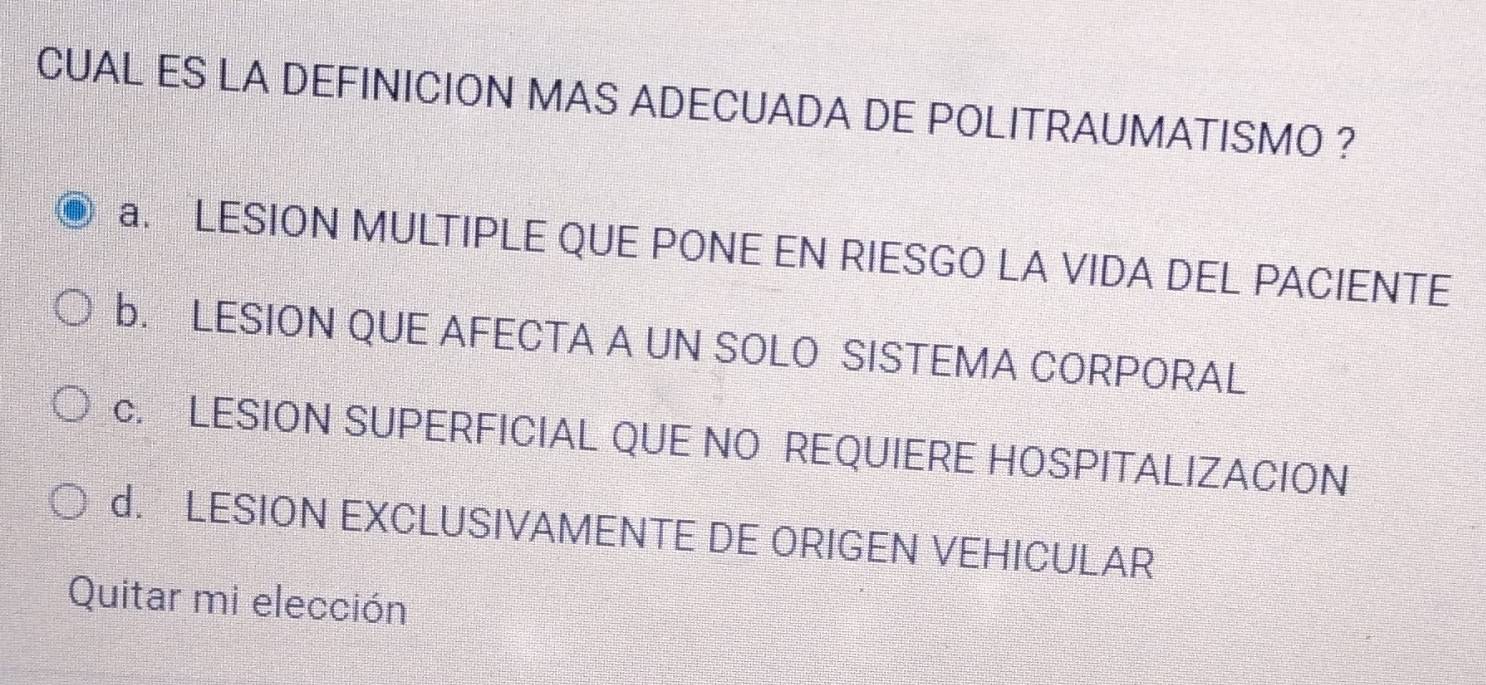 CUAL ES LA DEFINICION MAS ADECUADA DE POLITRAUMATISMO ?
a. LESION MULTIPLE QUE PONE EN RIESGO LA VIDA DEL PACIENTE
b. LESION QUE AFECTA A UN SOLO SISTEMA CORPORAL
c. LESION SUPERFICIAL QUE NO REQUIERE HOSPITALIZACION
d. LESION EXCLUSIVAMENTE DE ORIGEN VEHICULAR
Quitar mi elección