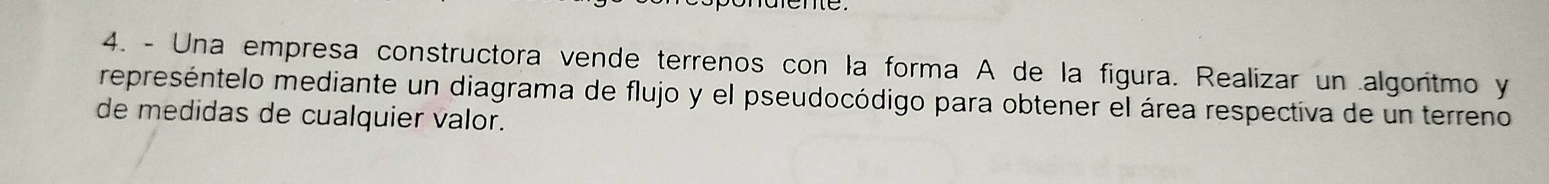 Una empresa constructora vende terrenos con la forma A de la figura. Realizar un algoritmo y 
represéntelo mediante un diagrama de flujo y el pseudocódigo para obtener el área respectiva de un terreno 
de medidas de cualquier valor.