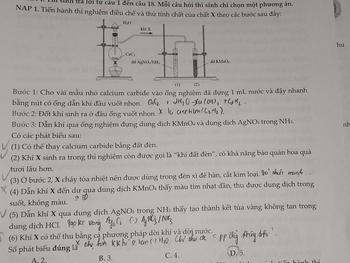 sinh tra lới từ cầu 1 đến câu 18. Mỗi câu hỏi thí sinh chỉ chọn một phương ản.
NAP 1. Tiến hành thí nghiệm điều chế và thử tính chất của chất X theo các bước sau đây:
hu
Bước 1: Cho vài mẫu nhỏ calcium carbide vào ống nghiệm đã đựng 1 mL nước và đậy nhanh
bằng nút có ống dẫn khí đầu vuốt nhọn.
Bước 2: Đốt khí sinh ra ở đầu ống vuốt nhọn.
Bước 3: Dẫn khí qua ống nghiệm đựng dung dịch KMnO₄ và dung dịch AgNO_3 trong NH₃.
nh
Có các phát biểu sau:
(1) Có thể thay calcium carbide bằng đất đèn.
(2) Khí X sinh ra trong thí nghiệm còn được gọi là “'khí đất đèn'', có khả năng bảo quản hoa quả
tươi lâu hơn.
(3) Ở bước 2, X cháy tỏa nhiệt nên được dùng trong đèn xì để hàn, cắt kim loại. a_c
(4) Dẫn khí X đến dư qua dung dịch KMnO4 thấy màu tím nhạt dần, thu được dung dịch trong
suốt, không màu.
(5) Dẫn khí X qua dung dịch AgN O_3 trong  NH3 thấy tạo thành kết tủa vàng không tan trong
dung dịch HCl.
(6) Khí X có thể thu bằ pháp dời khí và dời nước.
Số phát biểu đúng là
A. 2. B. 3.
C. 4. D. 5.