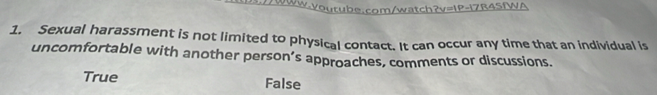 Sexual harassment is not limited to physical contact. It can occur any time that an individual is
uncomfortable with another person’s approaches, comments or discussions.
True False