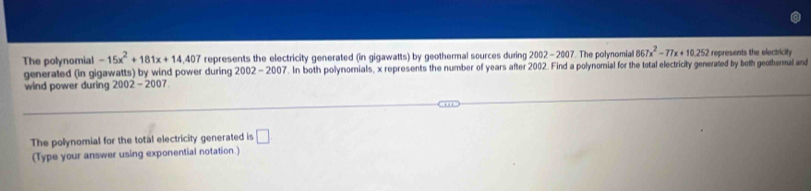 The polynomial -15x^2+181x+14,407 represents the electricity generated (in gigawatts) by geothermal sources during 2002-200 7. The polynomial 867x^2-77x+10.252 represents the electricity 
generated (in gigawatts) by wind power during 2002-2007. In both polynomials, x represents the number of years after 2002. Find a polynomial for the total electricity generated by both geothermal and 
wind power during 2002 - 2007 
The polynomial for the total electricity generated is □ 
(Type your answer using exponential notation.)