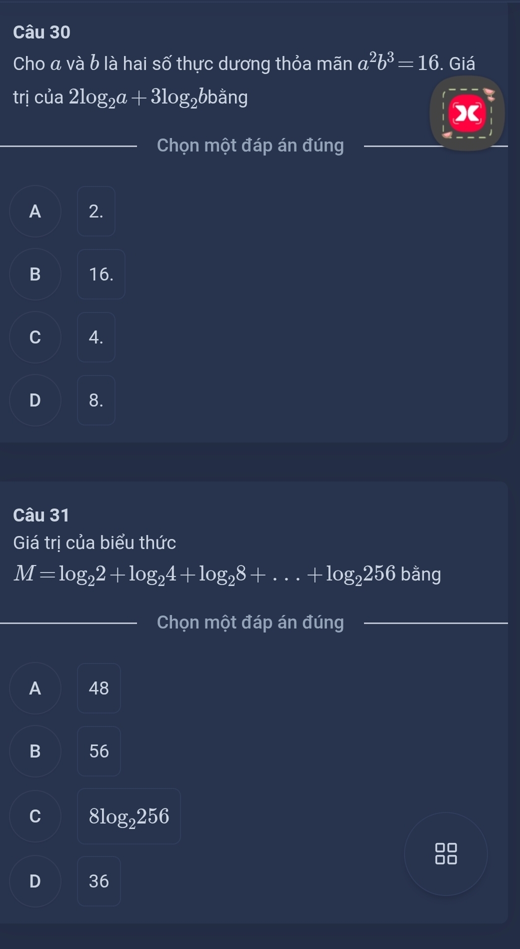 Cho á và b là hai số thực dương thỏa mãn a^2b^3=16. Giá
trị của 2log _2a+3log _2bbang
X
Chọn một đáp án đúng
A 2.
B 16.
C 4.
D 8.
Câu 31
Giá trị của biểu thức
M=log _22+log _24+log _28+...+log _2256 bằng
Chọn một đáp án đúng
A 48
B 56
C 8log _2256
D 36