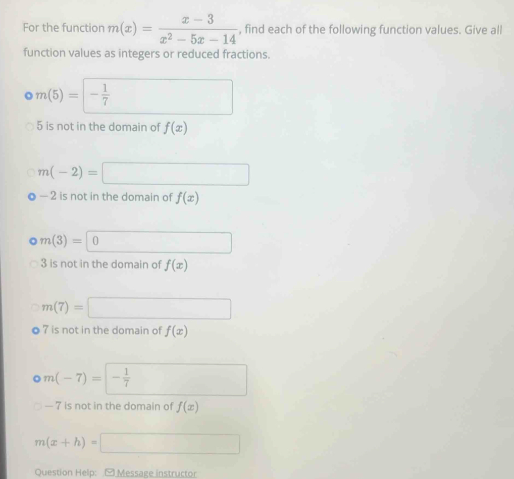 For the function m(x)= (x-3)/x^2-5x-14  , find each of the following function values. Give all 
function values as integers or reduced fractions.
· m(5)=- 1/7 
5 is not in the domain of f(x)
m(-2)=
(-3,4)
— 2 is not in the domain of f(x)
m(3)= 0
3 is not in the domain of f(x)
m(7)=
∴ △ ADC=∠ BAD
7 is not in the domain of f(x)
m(-7)= - 1/7 
— 7 is not in the domain of f(x)
m(x+h)=
□  □  
Question Help: [ Message instructor