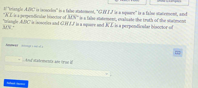 Show Examples 
If "triangle ABC is isosceles" is a false statement, "GHIJ is a square" is a false statement, and
overline noverline KL is a perpendicular bisector of overline MN'' is a false statement, evaluate the truth of the statment 
"triangle ABC is isosceles and GHIJ is a square and overline KL is a perpendicular bisector of
overline MN. " 
Answer Attempt 1 out of 2 
. And statements are true if 
Submit Answer