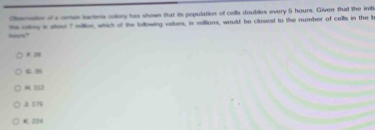 Chmmation of a cerain lactera coleny has shown that its population of cells doubles every 5 hours. Given that the initi
this solliy is ablen 7 millen, which of the lollowing values, in millions, would be closest to the number of cells in the b
# 2
C. 3
19： 132
J. 176
K 221