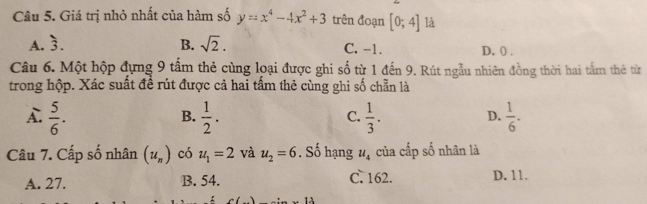 Giá trị nhỏ nhất của hàm số y=x^4-4x^2+3 trên đoạn [0;4] là
A. overset 、3. B. sqrt(2). C. -1. D. 0.
Câu 6. Một hộp đựng 9 tấm thẻ cùng loại được ghi số từ 1 đến 9. Rút ngẫu nhiên đồng thời hai tấm thẻ từ
trong hộp. Xác suất để rút được cả hai tấm thẻ cùng ghi số chẵn là
A.  5/6 .  1/2 .  1/3 .  1/6 . 
B.
C.
D.
Câu 7. Cấp số nhân (u_n) có u_1=2 và u_2=6. Số hạng u_4 của cấp số nhân là
A. 27.
B. 54. C. 162. D. 11.
) 2:...12