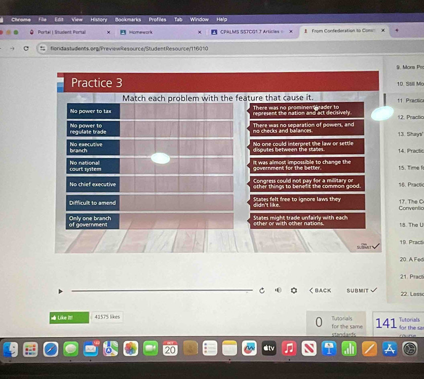 Chrome View History Bookmarks Profiles Tab Window Help
Portal | Student Portal Homewark CPALMS SS7CG1.7 Articles X From Confederation to Cons
floridastudents.org/PreviewResource/StudentResource/116010
9. Mora Pro
Practice 3 10, Still Ma
Match each problem with the feature that cause it. 11 Practic
There was no prominen eader to
No power to tax represent the nation and act decisively. 12. Practic
No power to There was no separation of powers, and
regulate trade no checks and balances 13. Shays'
No executive No one could interpret the law or settle
branch disputes between the states. 14. Practic
No national It was almost impossible to change the
court system government for the better. 15. Time
Congress could not pay for a military or
No chief executive other things to benefit the common good. 16. Practic
Difficult to amend States felt free to ignore laws they 17. The C
didn't like. Conventic
Only one branch States might trade unfairly with each
of government other or with other nations. 18. The U
SUBMIT 19. Practi
20. A Fed
21 Pract
C く BACK SUBMIT 22. Less
= Like It! 41575 likes Tutorials 141 Tutorials
for the same for the sa
standards
20