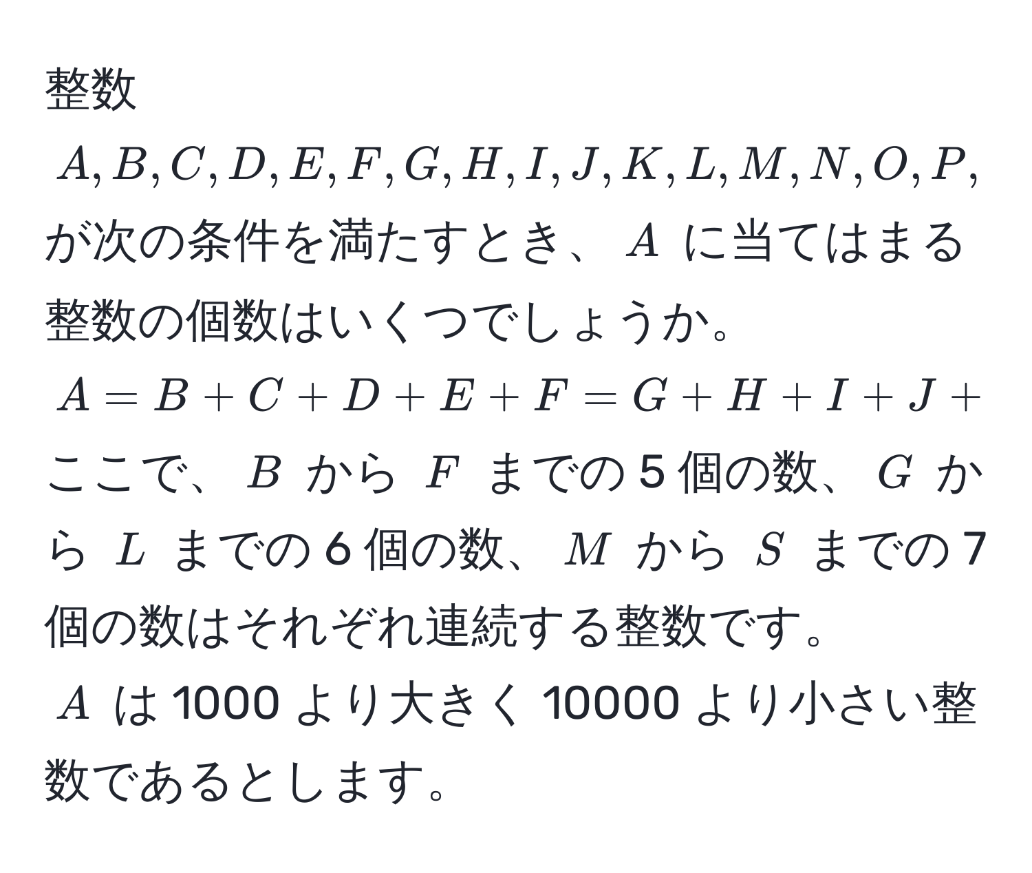 整数 $A, B, C, D, E, F, G, H, I, J, K, L, M, N, O, P, Q, R, S$ が次の条件を満たすとき、$A$ に当てはまる整数の個数はいくつでしょうか。  
$A = B + C + D + E + F = G + H + I + J + K + L = M + N + O + P + Q + R + S$  
ここで、$B$ から $F$ までの 5 個の数、$G$ から $L$ までの 6 個の数、$M$ から $S$ までの 7 個の数はそれぞれ連続する整数です。  
$A$ は 1000 より大きく 10000 より小さい整数であるとします。