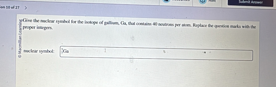 Submit Answer 
ion 10 of 27 
Give the nuclear symbol for the isotope of gallium, Ga, that contains 40 neutrons per atom. Replace the question marks with the 
proper integers. 
= 
nuclear symbol: _?^?C a I