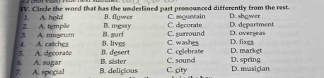 Circle the word that has the underlined part pronounced differently from the rest.
1. A. hold B. flower C. mountain D. shower
2. A. temple B. mgssy C. decorate D. department
3. A. museum B. gurf C. surround D. overseas
4. A. catches B. lives C. washes D. fixes
5. A. decorate B. desert C. celebrate D. markgt
6. A. sugar B. sister C. sound D. spring
7. A. special B. delicious C. city D. musician