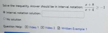Solve the inequality. Answer should be in interval notation:  (x+8)/x+4 ≥ -1
Interval notation solution: □ 
No solution 
Question Help: Video 1 * Video 2 Written Example 1