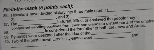 Fill-in-the-blank (5 points each): 
36. Historians have divided history into three main eras: 1) 
_ 
2) , and 3) . 
37. The_ tortured, killed, or enslaved the people they 
conquered sending captives from their homelands to distant parts of the empire 
is considered the forefather of both the Jews and Arabs. 
38._ 
39. Pyramids were designed after the idea of the 
_. 
40. Two of the best-known Greek city-states were _and 
_.