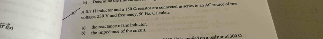 Determine the rs c 
10. A 0.7 H inductor and a 150 Ω resistor are connected in series to an AC source of rms 
voltage, 230 V and frequency, 50 Hz. Calculate 
T vector t(s)
a) the reactance of the inductor. 
b) the impedance of the circuit. 
applied on a resistor of 300 Ω