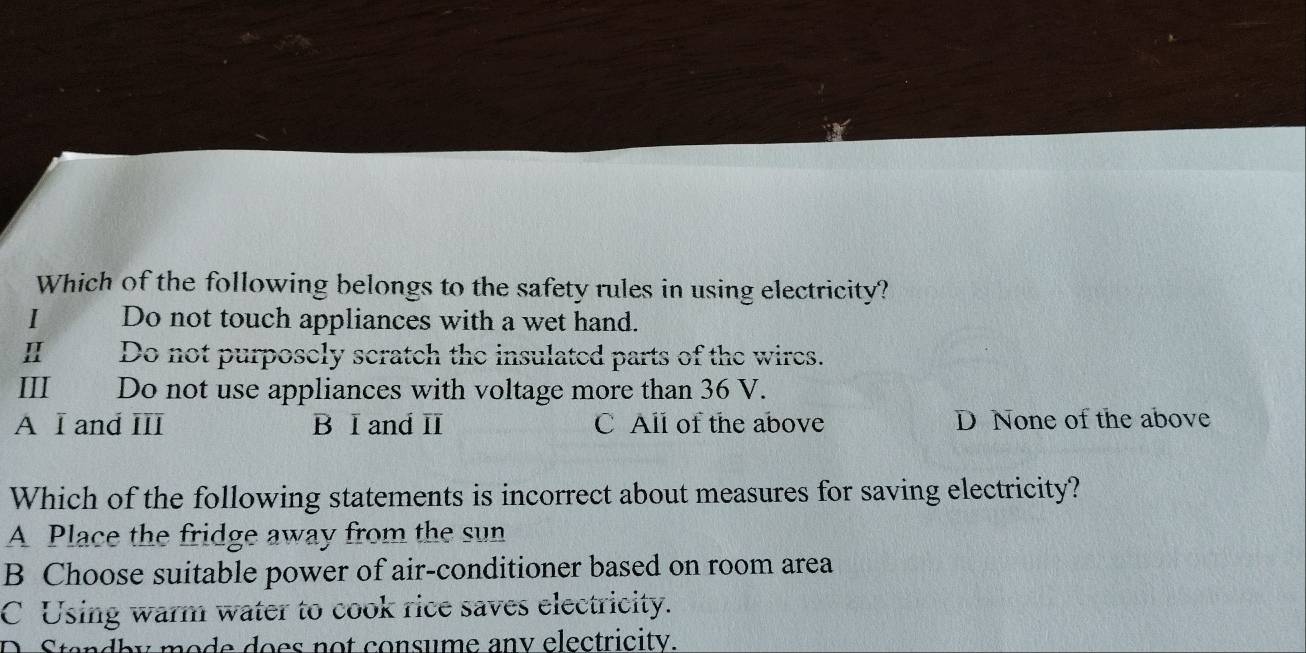 Which of the following belongs to the safety rules in using electricity?
I Do not touch appliances with a wet hand.
Ⅱ Do not purposely scratch the insulated parts of the wires.
III£ Do not use appliances with voltage more than 36 V.
A I and III B I and II C All of the above D None of the above
Which of the following statements is incorrect about measures for saving electricity?
A Place the fridge away from the sun
B Choose suitable power of air-conditioner based on room area
C Using warm water to cook rice saves electricity.
D. Standby mode does not consume any electricity.