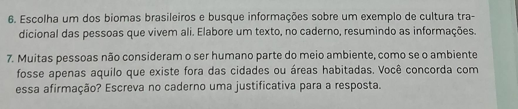 Escolha um dos biomas brasileiros e busque informações sobre um exemplo de cultura tra- 
dicional das pessoas que vivem ali. Elabore um texto, no caderno, resumindo as informações. 
7. Muitas pessoas não consideram o ser humano parte do meio ambiente, como se o ambiente 
fosse apenas aquilo que existe fora das cidades ou áreas habitadas. Você concorda com 
essa afirmação? Escreva no caderno uma justificativa para a resposta.