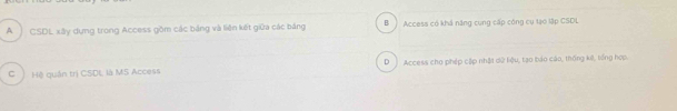 A CSDL xây dựng trong Access gồm các bảng và liên kết giữa các bảng B Access có khá năng cung cấp công cụ tạo lập CSDL
C ) Hệ quân trị CSDL là MS Access D Access cho phép cập nhật dữ liệu, tạo báo cáo, thống kê, tếng hợp.