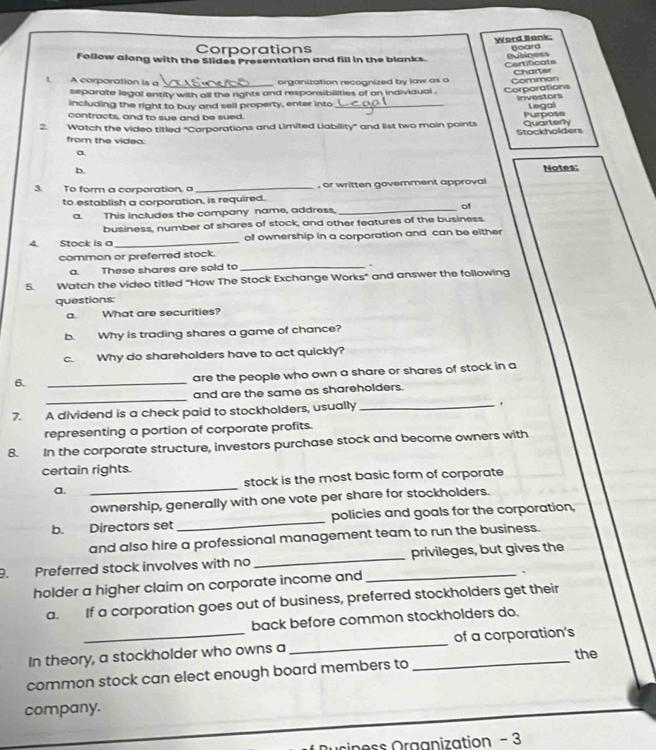Corporations Word Bank: 
Board 
Follow along with the Slides Presentation and fill in the blanks. 
Butiness 
Certificate 
1, A corporation is a _organization recognized by law as a Comman Charter 
separate legal entity with all the rights and responsibilities of on individual . Corporations 
Investors 
including the right to buy and sell property, enter into_ 
Legal 
contracts, and to sue and be sued. 
2 Watch the video titled "Corporations and Limited Liability" and list two main points Quarterly Purpose 
Stockholders 
from the videa: 
a 
b. 
Notes: 
3. To form a corporation, a _, or written government approval 
to establish a corporation, is required. 
a. This includes the company name, address, _of 
business, number of shares of stock, and other features of the business. 
4 Stock is a_ of ownership in a corporation and can be either 
common or preferred stock. 
a. These shares are sold to_ 
、 
5. Watch the video titled "How The Stock Exchange Works" and answer the following 
questions: 
a. What are securities? 
b. Why is trading shares a game of chance? 
c. Why do shareholders have to act quickly? 
6. 
_ 
are the people who own a share or shares of stock in a 
_ 
and are the same as shareholders. 
7. A dividend is a check paid to stockholders, usually_ 
representing a portion of corporate profits. 
8. In the corporate structure, investors purchase stock and become owners with 
certain rights. 
a. _stock is the most basic form of corporate 
ownership, generally with one vote per share for stockholders. 
b. Directors set _policies and goals for the corporation, 
and also hire a professional management team to run the business. 
9. Preferred stock involves with no __privileges, but gives the 
holder a higher claim on corporate income and 
` 
a. If a corporation goes out of business, preferred stockholders get their 
back before common stockholders do. 
In theory, a stockholder who owns a_ _of a corporation's 
the 
common stock can elect enough board members to 
company. 
o s s Oraanization - 3