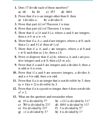 Does 17 divide each of these numbers? 
a) 68 b) 84 c) 357 d) 1001
2. Prove that if a is an integer other than 0, then 
a) 1 divides a. b) a divides 0. 
3. Prove that part (i) of Theorem 1 is true. 
4. Prove that part (ii ) of Theorem 1 is true. 
5. Show that if a|b and b|a , where a and b are integers, 
then a=b or a=-b. 
6. Show that if a, b, c, and d are integers, where a!= 0 , such 
that 1 |c and b|d ', then ab |cd. 
7. Show that if a, b, and c are integers, where a!= 0 and
c!= 0 such that ac|bc , then a|b. 
8. Prove or disprove that if a|bc , where a, b, and c are pos- 
itive integers and a!= 0 , then a|b or a|c. 
9. Prove that if a and b are integers and a dividesb, then a
is odd or b is even. 
10 Prove that if a and b are nonzero integers, a divides b, 
and a+b is odd, then a is odd. 
11. Prove that if a is an integer that is not divisible by 3, then
(a+1)(a+2) is divisible by 3. 
12. Prove that if a is a positive integer, then 4 does not divide
a^2+2. 
13. What are the quotient and remainder when 
a) 19 is divided by 7 ? b) -111 is divided by 11? 
c) 789 is divided by 23? d) 1001 is divided by 13? 
e) 0 is divided by 19? f) 3 is divided by 5? 
g) -1 is divided by 3? h) 4 is divided by 1 ?