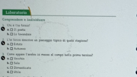 Laboratorio
Comprendere e individuare
1. Chi 4 l'io lírico?
a. □ 21 pouta
b. □ Le lawandaie
2. L'io lírico descrive un paesaggio típico di quale stagione?
a. □ Estate
b. □ Autunno
Come appare l'aratro in mezzo al campo nella prima terzina?
a □ Vecchip
b. □ Solo
c. É Dumenticato
d □ Utile