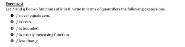 Let ƒ and g be two functions of R in R, write in terms of quantifiers the following expressions : 
❶ f never equals zero. 
❷ fis even. 
❸ f is bounded. 
❹ f is strictly increasing function. 
❺ f less than g.