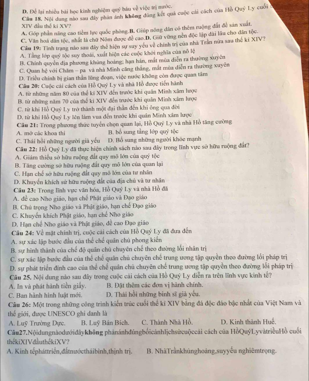 D. Để lại nhiều bài học kinh nghiệm quý báu về việc trị nước.
Câu 18. Nội dung nào sau dây phản ánh không đúng kết quả cuộc cải cách của Hồ Quý Ly cuối t
XIV đầu thế ki XV?
A. Góp phần nâng cao tiềm lực quốc phòng.B. Giúp nông dân có thêm ruộng đất đề sản xuất.
C. Văn hoá dân tộc, nhất là chữ Nôm được đề cao.D. Giữ vững nền độc lập dài lâu cho dân tộc.
Câu 19: Tình trạng nào sau đây thể hiện sự suy yếu về chính trị của nhà Trần nửa sau thế ki XIV?
A. Tầng lớp quý tộc suy thoái, xuất hiện các cuộc khởi nghĩa của nô lệ
B. Chính quyền địa phương khủng hoảng; hạn hán, mất mùa diễn ra thường xuyên
C. Quan hệ với Chăm - pa và nhà Minh căng thắng, mất mùa diễn ra thường xuyên
D. Triều chính bị gian thần lũng đoạn, việc nước không còn được quan tâm
Câu 20: Cuộc cải cách của Hồ Quý Ly và nhà Hồ được tiến hành
A. từ những năm 80 của thế kỉ XIV đến trước khi quân Minh xâm lược
B. từ những năm 70 của thế ki XIV đến trước khi quân Minh xâm lược
C. từ khi Hồ Quý Ly trở thành một đại thần đến khi ông qua đời
D. từ khi Hồ Quý Ly lên làm vua đến trước khi quân Minh xâm lược
Câu 21: Trong phương thức tuyển chọn quan lại, Hồ Quý Ly và nhà Hồ tăng cường
A. mở các khoa thi B. bổ sung tầng lớp quý tộc
C. Thải hồi những người già yếu D. Bổ sung những người khỏe mạnh
Câu 22: Hồ Quý Ly đã thực hiện chính sách nào sau đây trong lĩnh vực sở hữu ruộng đất?
A. Giảm thiểu sở hữu ruộng đất quy mô lớn của quý tộc
B. Tăng cường sở hữu ruộng đất quy mô lớn của quan lại
C. Hạn chế sở hữu ruộng đất quy mô lớn của tư nhân
D. Khuyến khích sử hữu ruộng đất của địa chủ và tư nhân
Câu 23: Trong lĩnh vực văn hóa, Hồ Quý Ly và nhà Hồ đã
A. đề cao Nho giáo, hạn chế Phật giáo và Đạo giáo
B. Chủ trọng Nho giáo và Phật giáo, hạn chế Đạo giáo
C. Khuyến khích Phật giáo, hạn chế Nho giáo
D. Hạn chế Nho giáo và Phật giáo, đề cao Đạo giáo
Câu 24: Về mặt chính trị, cuộc cải cách của Hồ Quý Ly đã đưa đến
A. sự xác lập bước đầu của thể chế quân chủ phong kiến
B. sự hình thành của chế độ quân chủ chuyên chế theo đường lối nhân trị
C. sự xác lập bước đầu của thể chế quân chủ chuyên chế trung ương tập quyền theo đường lối pháp trị
D. sự phát triển đinh cao của thể chế quân chủ chuyên chế trung ương tập quyền theo đường lối pháp trị
Câu 25. Nội dung nào sau đây trong cuộc cải cách của Hồ Quý Ly diễn ra trên lĩnh vực kinh tế?
A. In và phát hành tiền giấy.  B. Đặt thêm các đơn vị hành chính.
C. Ban hành hình luật mới. D. Thải hồi những binh sĩ già yếu.
Câu 26: Một trong những công trình kiến trúc cuối thế kỉ XIV bằng đá độc đáo bậc nhất của Việt Nam và
thế giới, được UNESCO ghi danh là
A. Luỹ Trường Dực. B. Luỹ Bán Bích. C. Thành Nhà Hồ. D. Kinh thành Huế.
Câu27.Nộidungnàodướidâykhông phảnánhđúngbốicảnhlịchsửcuộccải cách của HồQuýLyvàtriềuHồ cuối
thếkiXIVđầuthếkiXV?
A. Kinh tếpháttriển,đấtnướctháibình,thịnh trị. B. NhàTrầnkhủnghoảng,suyyếu nghiêmtrọng.