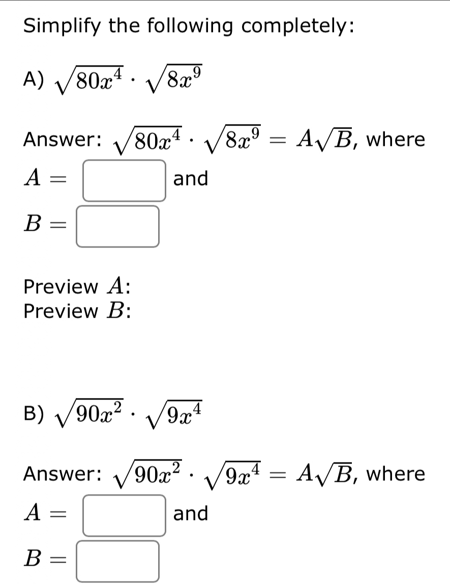 Simplify the following completely: 
A) sqrt(80x^4)· sqrt(8x^9)
Answer: sqrt(80x^4)· sqrt(8x^9)=Asqrt(B) , where
A=□ and
B=□
Preview A: 
Preview B: 
B) sqrt(90x^2)· sqrt(9x^4)
Answer: sqrt(90x^2)· sqrt(9x^4)=Asqrt(B) , where
A=□ and
B=□