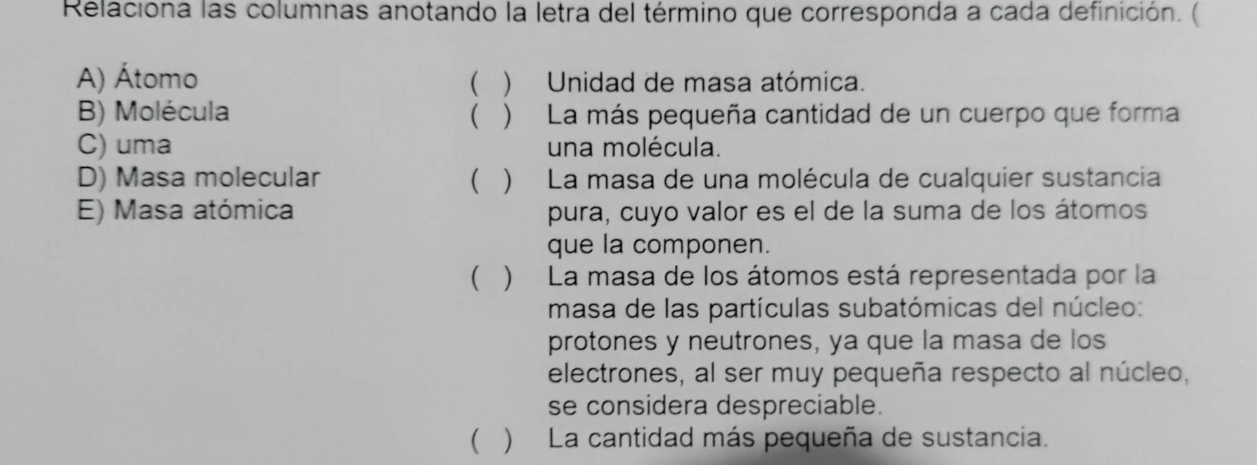 Relaciona las columnas anotando la letra del término que corresponda a cada definición. (
A) Átomo ( ) Unidad de masa atómica.
B) Molécula ( ) La más pequeña cantidad de un cuerpo que forma
C) uma una molécula.
D) Masa molecular ( ) La masa de una molécula de cualquier sustancia
E) Masa atómica pura, cuyo valor es el de la suma de los átomos
que la componen.
( ) La masa de los átomos está representada por la
masa de las partículas subatómicas del núcleo:
protones y neutrones, ya que la masa de los
electrones, al ser muy pequeña respecto al núcleo,
se considera despreciable.
( ) La cantidad más pequeña de sustancia.