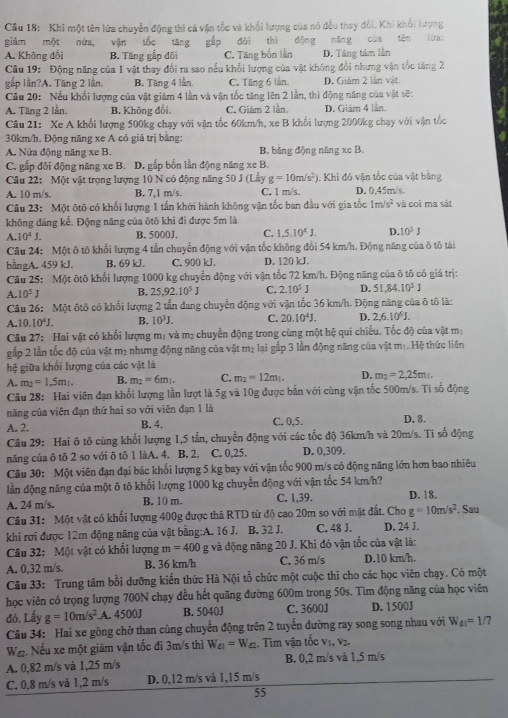 Khi một tên lửa chuyển động thì cả vận tốc và khối lượng của nó đều thay đổi. Khí khối lượng
giảm một nửa, vận tốc tăng gấp đôi thì động năng của tên lửa:
A. Không đổi B. Tăng gấp đôi C. Tăng bốn lần D. Táng tám lần
Câu 19: Động năng của 1 vật thay đổi ra sao nếu khối lượng của vật không đổi nhưng vận tốc tăng 2
gấp lần?A. Tăng 2 lần. B. Tăng 4 lần. C. Tăng 6 lần. D. Giảm 2 lần vật.
Câu 20: Nếu khối lượng của vật giảm 4 lần và vận tốc tăng lên 2 lần, thì động năng của vật sẽ:
A. Tăng 2 lần. B. Không đổi. C. Giám 2 lần. D. Giảm 4 lần.
Câu 21: Xe A khối lượng 500kg chạy với vận tốc 60km/h, xe B khối lượng 2000kg chạy với vận tốc
30km/h. Động năng xe A có giá trị bằng:
A. Nửa động năng xe B. B. bằng động năng xe B.
C. gấp đôi động năng xe B. D. gắp bốn lần động năng xe B.
Câu 22: Một vật trọng lượng 10 N có động năng 50 J (Lấy g=10m/s^2) ). Khi đó vận tốc của vật bằng
A. 10 m/s. B. 7,1 m/s. C. 1 m/s. D. 0,45m/s.
Câu 23: Một ôtô có khối lượng 1 tấn khởi hành không vận tốc ban đầu với gia tốc 1m/s^2 và coi ma sát
không đáng kể. Động năng của ôtô khi đi được 5m là
A. 10^4J. B. 5000J. C. 1,5.10^4J. D. 10^3J
Câu 24:  Một ô tô khối lượng 4 tấn chuyển động với vận tốc không đổi 54 km/h. Động năng của ô tô tải
bằngA. 459 kJ. B. 69 kJ. C. 900 kJ. D. 120 kJ.
Câu 25: Một ôtô khối lượng 1000 kg chuyển động với vận tốc 72 km/h. Động năng của ô tô có giá trị:
A. 10^5J
B. 25,92.10^5J C. 2.10^5J D. 51.84.10^5J
Câu 26: Một ôtô có khối lượng 2 tấn đang chuyển động với vận tốc 36 km/h. Động năng của ô tô là:
A. 10.10^4J. B. 10^3J. C. 20.10^4J. D. 2,6.10^6J.
Câu 27: Hai vật có khối lượng mị và m₂ chuyển động trong cùng một hệ qui chiếu. Tốc độ của vật mị
gấp 2 lần tốc độ của vật m² nhưng động năng của vật m² lại gắp 3 lần động năng của vật m₁. Hệ thức liên
hệ giữa khổi lượng của các vật là
A. m_2=1,5m_1. B. m_2=6m_1. C. m_2=12m_1. D. m_2=2,25m_1.
Câu 28: Hai viên đạn khối lượng lần lượt là 5g và 10g được bắn với cùng vận tốc 500m/s. Ti số động
năng của viên đạn thứ hai so với viên đạn 1 là
A. 2. B. 4. C. 0,5.
D. 8.
Câu 29: Hai ô tô cùng khối lượng 1,5 tấn, chuyển động với các tốc độ 36km/h và 20m/s. Ti số động
năng của ô tô 2 so với ô tô 1 làA. 4. B. 2. C. 0,25. D. 0,309.
Câu 30: Một viên đạn đại bác khối lượng 5 kg bay với vận tốc 900 m/s có động năng lớn hơn bao nhiêu
lần động năng của một ô tô khối lượng 1000 kg chuyển động với vận tốc 54 km/h?
A. 24 m/s. B. 10 m.
C. 1,39.
D. 18.
Câu 31: Một vật có khối lượng 400g được thả RTD từ độ cao 20m so với mặt đất. Cho g=10m/s^2. Sau
khi rơi được 12m động năng của vật bằng:A. 16 J. B. 32 J. C. 48 J. D. 24 J.
Câu 32: Một vật có khối lượng m=400 g và động năng 20 J. Khi đó vận tốc của vật là:
A. 0,32 m/s. B. 36 km/h C. 36 m/s D.10 km/h.
Câu 33: Trung tâm bồi dưỡng kiến thức Hà Nội tổ chức một cuộc thi cho các học viên chạy. Có một
học viên có trọng lượng 700N chạy đều hết quãng đường 600m trong 50s. Tìm động năng của học viên
đó. Lấy g=10m/s^2.A. 4500J B. 5040J C. 3600J D. 1500J
Câu 34: Hai xe gòng chờ than cùng chuyển động trên 2 tuyến đường ray song song nhau với W_d1=1/7
W. Nếu xe một giảm vận tốc đi 3m/s thì W_41=W_42. Tìm vận tốc vị, v2.
A. 0,82 m/s và 1,25 m/s B. 0,2 m/s và 1,5 m/s
C. 0,8 m/s và 1,2 m/s D. 0,12 m/s và 1,15 m/s
55