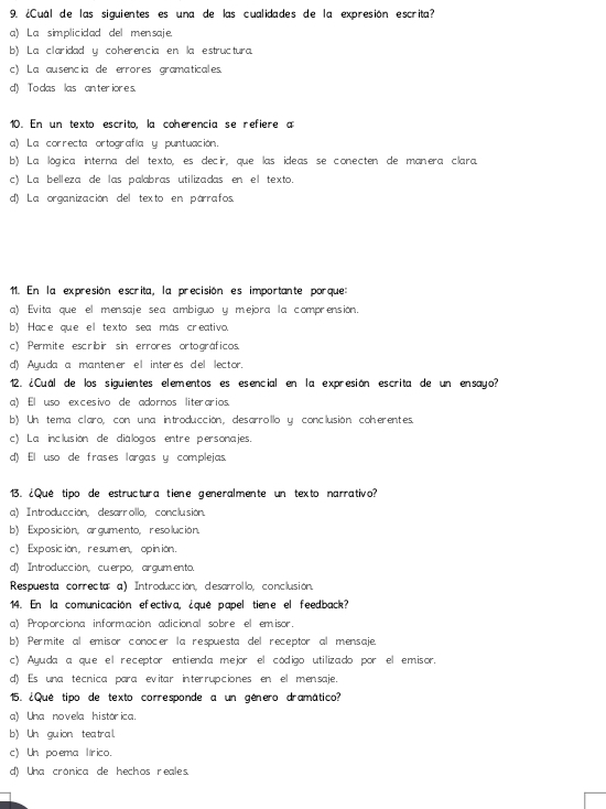 ¿Cuál de las siguientes es una de las cualidades de la expresión escrita?
a) La simplicidad del mensaje.
b) La claridad y coherencia en la estructura.
c) La ausencia de errores gramaticales.
d) To das las anteriores.
10. En un texto escrito, la coherencia se refiere a
a) La correcta ortografía y puntuación.
b) La lógica interna del texto, es decir, que las ideas se conecten de manera clara.
c) La belleza de las palabras utilizadas en el texto.
d) La organización del texto en párrafos.
11. En la expresión escrita, la precisión es importante porque:
a) Evita que el mensaje sea ambiguo y mejora la comprensión.
b) Hace que el texto sea más creativo.
c) Permite escribir sin errores ortográficos.
d) Ayuda a manten er el interés del lector.
12. ¿Cuál de los siguientes elementos es esencial en la expresión escrita de un ensayo?
a) El uso excesivo de adornos literarios.
b) Un tema claro, con una introducción, desarrollo y conclusión coherentes
c) La inclusión de diálogos entre personajes.
d) El uso de frases largas y complejas.
13. ¿Qué tipo de estructura tiene generalmente un texto narrativo?
a) Introducción, desarrollo, conclusión.
b) Exposición, argumento, resolución.
c) Exposicion， re sumen, opinion.
d) Introducción, cu-erpo, argumento.
Respuesta correcta: a) Introducción, desarrollo, conclusión.
14. En la comunicación efectiva, ¿qué papel tiene el feedback?
a) Proporciona información adicional sobre el emisor.
b) Permite al emisor conocer la respuesta del receptor al mensaje.
c) Ayuda a que el receptor entienda mejor el código utilizado por el emisor.
d) Es una técnica para evitar interrupciones en el mensaje.
15. ¿Qué tipo de texto corresponde a un género dramático?
a) Una novela histórica.
b) Un guion teatral.
c) Un poema lírico.
d) Una crónica de hechos reales.