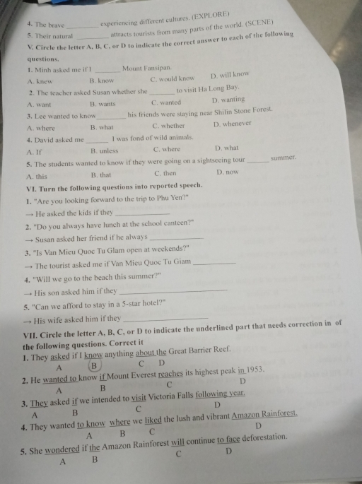 The brave experiencing different cultures. (EXPLORE)
5. Their natural _attracts tourists from many parts of the world. (SCENE)
V. Circle the letter A, B, C, or D to indicate the correct answer to each of the following
questions.
1. Minh asked me if l _Mount Fansipan.
A. knew B. know C. would know D. will know
2. The teacher asked Susan whether she _to visit Ha Long Bay.
A. want B. wants C. wanted D. wanting
3. Lee wanted to know_ his friends were staying near Shilin Stone Forest.
A. where B. what C. whether D. whenever
4. David asked me _I was fond of wild animals.
A. If B. unless C. where D. what
5. The students wanted to know if they were going on a sightseeing tour _summer.
A. this B. that C. then D. now
VI. Turn the following questions into reported speech.
I. "Are you looking forward to the trip to Phu Yen?"
→ He asked the kids if they_
2. "Do you always have lunch at the school canteen?"
→ Susan asked her friend if he always_
3. "Is Van Mieu Quoc Tu Glam open at weekends?"
→ The tourist asked me if Van Mieu Quoc Tu Giam_
4. "Will we go to the beach this summer?"
→ His son asked him if they_
5. "Can we afford to stay in a 5 -star hotel?"
→ His wife asked him if they_
VII. Circle the letter A, B, C, or D to indicate the underlined part that needs correction in of
the following questions. Correct it
1. They asked if I know anything about the Great Barrier Reef.
A B C D
2. He wanted to know if Mount Everest reaches its highest peak in 1953.
A B C D
3. They asked if we intended to visit Victoria Falls following year.
C D
A B
4. They wanted to know where we liked the lush and vibrant Amazon Rainforest.
D
A B C
5. She wondered if the Amazon Rainforest will continue to face deforestation.
C D
A B