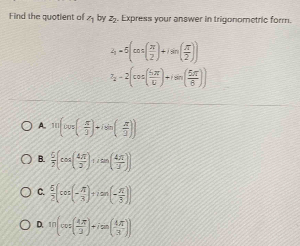 Find the quotient of z_1 by z_2. Express your answer in trigonometric form.
z_1=5(cos ( π /2 )+isin ( π /2 ))
z_2=2(cos ( 5π /6 )+isin ( 5π /6 ))
A. 10(cos (- π /3 )+isin (- π /3 ))
B.  5/2 (cos ( 4π /3 )+isin ( 4π /3 ))
C.  5/2 (cos (- π /3 )+isin (- π /3 ))
D. 10(cos ( 4π /3 )+isin ( 4π /3 ))