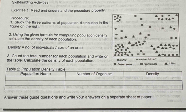 Skill-building Activities
Exercise 1: Read and understand the procedure properly.
Procedure:
1. Study the three patterns of population distribution in the
figure on the right.
2. Using the given formula for computing population density,
calculate the density of each population.
Density =no. of individuals / size of an area
3. Count the total number for each population and write on
the table. Calculate the density of each population. 
Answer these guide questions and write your answers on a separate sheet of paper.