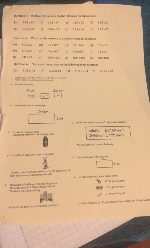 Work out the answers to the following multiplications
(a) 1.24* 13 (b) 2.51* 17 (c) 12.5* 23 (d) 3.28* 21
(e) 6.35* 35 (f) 7.65* 37 (g) 58.2* 46 (h) 4.23* 52
Question 4: Work out the answers to the following multiplications
(a) 0.2* 0.3 (b) 0.7* 0.2 (c) 0.9* 0.4 (d) 0.8* 0.6
(e) 0.7* 0.7 (f) 0.6* 0.5 (g) 0.8* 0.5 (h) 0.5* 0.4
(i) 0.8* 0.1 (j) 0.07* 0.5 (k) 0.04* 0.2 (1) 0.8* 0.07
Question 6: Work out the answers to the following multiplications
(a) 1.29* 1.4 (b) 3.52* 2.4 (c) 4.92* 0.34 (d) 8.12* 0.29
1! Regan is paid £6.70 per Iour. He works 8 hours in a week.
Work out how much Regan should be paid.
2 Calculate the output
Input Output
3.8 * 7 ?
3: Calculate the area of the rectangle
19.4cm
8cm
5: Mr and Mrs Jones bring their 5 chldren to a musewm.
Adults £17.60 each
4: A bottle of cola costs £1.29 Calculate the total cost of 6 bottles of cola. Children £7.55 each
Work out the total cost for the family.
6: Class BA are going on a trip to a windmill.
B: Calculate the area of this rectangle. 6Bcm
2.7cm
The trip costs £3.70 each and there are 26 students in 8A.
How much money should be collected?
9: Here are the prices of some fruit in a shop.
7: Mr.Jenkins is building a fence for his garden. £0.97 per kilogram
The fence costs £12.60 per metre to build.
The fence is 5.3 metres long. £1.07 per kilogram
£1.46 per kiliogram
Work out the total cost of building the fence. Find the total cost of 1.2kg of apples, 3.5kg of oranges and 1.9kg of bamana