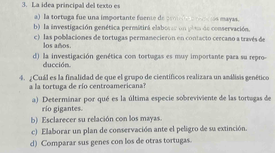 La idea principal del texto es
a) la tortuga fue una importante fuente de profefnes pars los mayas.
b) la investigación genética permitirá elaborar un plan de conservación.
c) las poblaciones de tortugas permanecieron en contacto cercano a través de
los años.
d) la investigación genética con tortugas es muy importante para su repro-
ducción.
4. ¿Cuál es la finalidad de que el grupo de científicos realizara un análisis genético
a la tortuga de río centroamericana?
a) Determinar por qué es la última especie sobreviviente de las tortugas de
río gigantes.
b) Esclarecer su relación con los mayas.
c) Elaborar un plan de conservación ante el peligro de su extinción.
d) Comparar sus genes con los de otras tortugas.