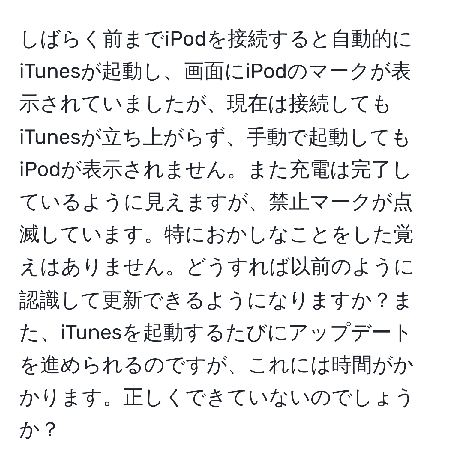 しばらく前までiPodを接続すると自動的にiTunesが起動し、画面にiPodのマークが表示されていましたが、現在は接続してもiTunesが立ち上がらず、手動で起動してもiPodが表示されません。また充電は完了しているように見えますが、禁止マークが点滅しています。特におかしなことをした覚えはありません。どうすれば以前のように認識して更新できるようになりますか？また、iTunesを起動するたびにアップデートを進められるのですが、これには時間がかかります。正しくできていないのでしょうか？