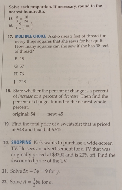 Solve each proportion. If necessary, round to the
nearest hundredth.
15.  a/3 = 16/24 
16.  9/k+3 = 3/5 
17. MULTIPLE CHOICE Akiko uses 2 feet of thread for
every three squares that she sews for her quilt.
How many squares can she sew if she has 38 feet
of thread?
F 19
G 57
H 76
J 228
18. State whether the percent of change is a percent
of increase or a percent of decrease. Then find the
percent of change. Round to the nearest whole
percent.
original: 54 new: 45
19. Find the total price of a sweatshirt that is priced
at $48 and taxed at 6.5%.
20. SHOPPING Kirk wants to purchase a wide-screen
TV. He sees an advertisement for a TV that was
originally priced at $3200 and is 20% off. Find the
discounted price of the TV.
21. Solve 5x-3y=9 for y.
22. Solve A= 1/2 bh for h.