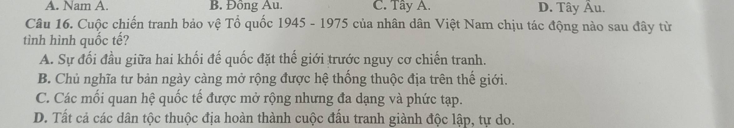 A. Nam A. B. Đồng Au. C. Tây A. D. Tây Âu.
Câu 16. Cuộc chiến tranh bảo vệ Tổ quốc 1945 - 1975 của nhân dân Việt Nam chịu tác động nào sau đây từ
tình hình quốc tế?
A. Sự đối đầu giữa hai khối đế quốc đặt thế giới trước nguy cơ chiến tranh.
B. Chủ nghĩa tư bản ngày càng mở rộng được hệ thống thuộc địa trên thế giới.
C. Các mối quan hệ quốc tế được mở rộng nhưng đa dạng và phức tạp.
D. Tất cả các dân tộc thuộc địa hoàn thành cuộc đấu tranh giành độc lập, tự do.