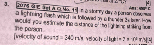 ∠ 7°C [4] 
Ans; 495°C
3. 2076 GIE Set A Q.No. 11 In a stormy day a person observes 
a lightning flash which is followed by a thunder 3s later. How 
would you estimate the distance of the lightning striking from 
the person. 
[velocity of sound =340m/s , velocity of light =3* 10^8m/s][4]