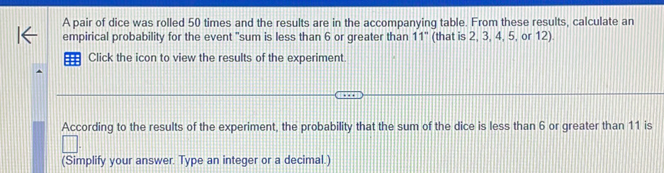 A pair of dice was rolled 50 times and the results are in the accompanying table. From these results, calculate an 
empirical probability for the event "sum is less than 6 or greater than 11" (that is 2, 3, 4, 5, or 12). 
Click the icon to view the results of the experiment. 
According to the results of the experiment, the probability that the sum of the dice is less than 6 or greater than 11 is 
(Simplify your answer. Type an integer or a decimal.)