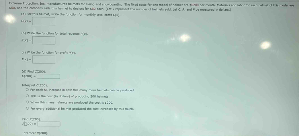 Extreme Protection, Inc. manufactures helmets for skiing and snowboarding. The fixed costs for one model of helmet are $6200 per month. Materials and labor for each helmet of this model are
$50, and the company sells this helmet to dealers for $80 each. (Let x represent the number of helmets sold. Let C, R, and P be measured in dollars.) 
(a) For this helmet, write the function for monthly total costs C(x).
C(x)=□
(b) Write the function for total revenue R(x).
R(x)=□
(c) Write the function for profit P(x).
P(x)=□
(d) Find C(200).
C(200)=□
Interpret C(200). 
For each $1 increase in cost this many more helmets can be produced. 
This is the cost (in dollars) of producing 200 helmets. 
When this many helmets are produced the cost is $200. 
For every additional helmet produced the cost increases by this much. 
Find R(200).
R(300)=□
Interpret R(200).