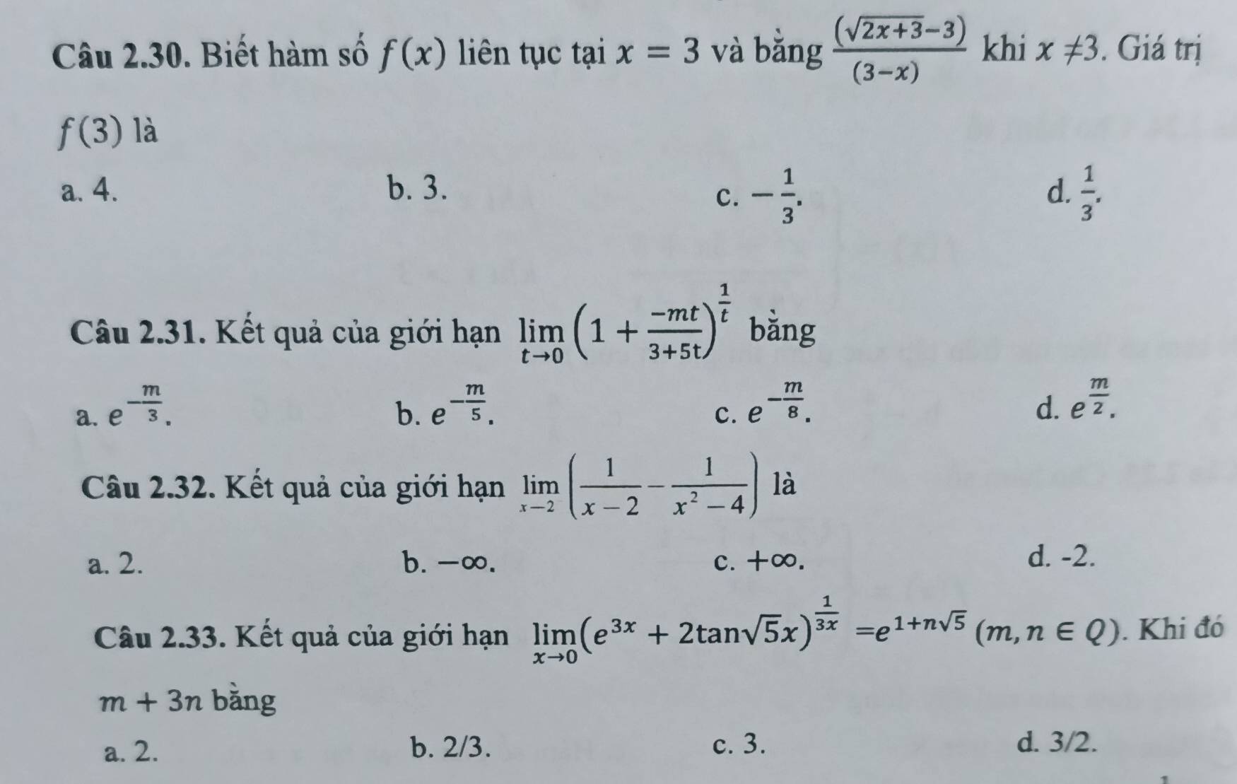 Biết hàm số f(x) liên tục tại x=3 và bǎng  ((sqrt(2x+3)-3))/(3-x)  khi x!= 3. Giá trị
f(3) là
a. 4. b. 3. d.  1/3 . 
c. - 1/3 . 
Câu 2.31. Kết quả của giới hạn limlimits _tto 0(1+ (-mt)/3+5t )^ 1/t  bằng
b. e^(-frac m)5. e^(-frac m)8.
a. e^(-frac m)3. d. e^(frac m)2. 
c.
Câu 2.32. Kết quả của giới hạn limlimits _xto 2( 1/x-2 - 1/x^2-4 ) là
a. 2. b. -∞. c. +∞.
d. -2.
Câu 2.33. Kết quả của giới hạn limlimits _xto 0(e^(3x)+2tan sqrt(5)x)^ 1/3x =e^(1+nsqrt(5))(m,n∈ Q). Khi đó
m+3n bằng
a. 2. b. 2/3. c. 3. d. 3/2.