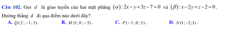 Gọi đ là giao tuyến của hai mặt phẳng (α): 2x-y+3z-7=0 và (beta ):x-2y+z-2=0. 
Đường thẳng đ đi qua điểm nào dưới đây?
A. Q(2;-1;3). B. M(1;0;-3). C. P(-1;0;3). D. N(1;-2;1).