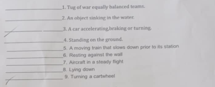 Tug of war equally balanced teams. 
_2. An object sinking in the water. 
_3. A car accelerating,braking or turning. 
_4. Standing on the ground. 
_ 
5. A moving train that slows down prior to its station 
_ 
6. Resting against the wall 
_ 
7. Aircraft in a steady flight 
_8. Lying down 
_9. Turning a cartwheel