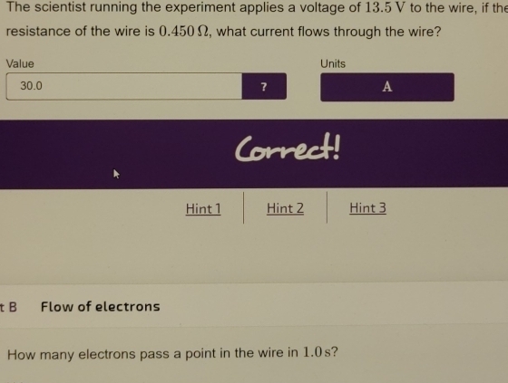 The scientist running the experiment applies a voltage of 13.5 V to the wire, if the 
resistance of the wire is 0.450Ω, what current flows through the wire? 
Value Units
30.0
? 
A 
Correct! 
Hint 1 Hint 2 Hint 3 
t B Flow of electrons 
How many electrons pass a point in the wire in 1.0s?