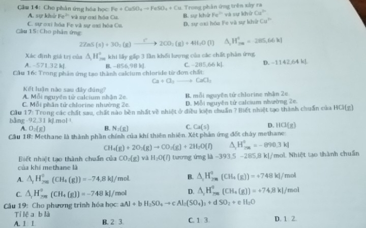 Cho phản ứng hóa học Fe+CuSO_4to FeSO_4+Cu Trong phản ứng trên xây ra
A. sự khử Fe^(2+) và sự ơxi hóa Cu. B. sự khứ Fe^(2circ) và sự khử Cu^(2+)
C. sự ơxi hóa Fe và sự mi hóa Cu,
D. sự ơxi hóa Fe và sự khử Cu^(P+)
Câu 15: Cho phân ứng:
2ZnS(s)+3O_2(g)to 2CO_2(g)+4H_2O(l)△ _rH_(2m)°=285,66kJ
Xác định giá trị của △ _1H_(200)° khi lấy gấp 3 lần khối lượng của các chất phản ứng.
A. -571.32 kJ. B. -856,98 kJ. C. -285,66 k] D. -1142,64 kJ
Cầu 16: Trong phân ứng tạo thành calcium chloride từ đơn chất:
Ca+Cl_2to CaCl_2
Kết luận nào sau đây đúng?
A. Mỗi nguyên tử calcium nhận 2e. B. mỗi nguyên tứ chlorine nhận 2e
C. Mỗi phân tử chlorine nhường 2e. D. Mỗi nguyên tử calcium nhường 2e.
Cầu 17: Trong các chất sau, chất nào bền nhất về nhiệt ở điều kiện chuẩn ? Biết nhiệt tạo thành chuẩn của HCl(g)
bằng 92 31 kJ mol^(-1)
C.
A. O_2(g) B. N_2(g) Ca(s)
D. HCl(g)
Câu 18: Methane là thành phần chính của khí thiên nhiên. Xét phản ứng đốt chảy methane
CH_4(g)+2O_2(g)to CO_2(g)+2H_2O(l) △ _rH_296=-89=-890.3kl
Biết nhiệt tạo thành chuẩn của CO_2(g) và H_2O(l) tương ứng là -393.5-285.8kl/ mol Nhiệt tạo thành chuẩn
của khí methane là
A. △ _rH_(29)^0(CH_4(g))=-74.8kJ/mol.
B. △ _2H_200)=+°(CH_4(g))=+748kJ/mol
C. △ _1H_(298)^o(CH_4(g))=-748kJ/mol
D. △ _rH_(258)^o(CH_4(g))=+74.8kJ/mol
Câu 19: Cho phương trình hóa học: aAl+bH_2SO_4to cAl_2(SO_4)_3+dSO_2+eH_2O
Tỉ lệ a blà
A. 1 1 B. 2 3. C. 1 3. D. 1 2.