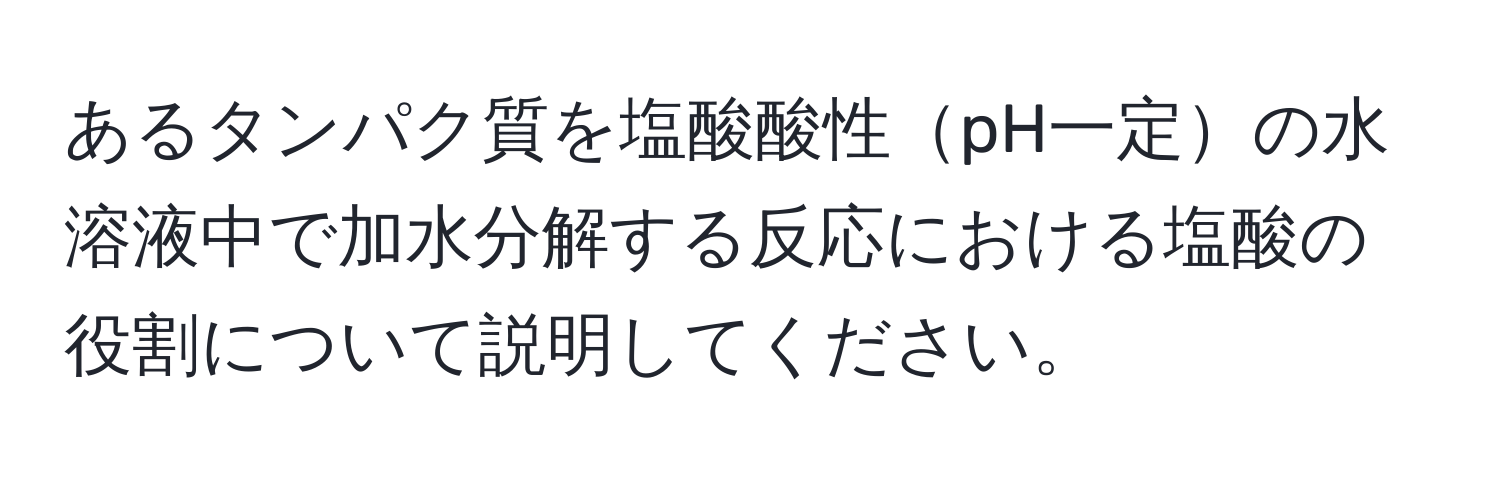 あるタンパク質を塩酸酸性pH一定の水溶液中で加水分解する反応における塩酸の役割について説明してください。